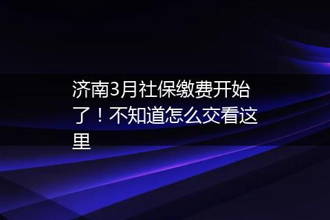 济南3月社保缴费开始了！不知道怎么交看这里