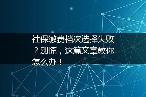 社保缴费档次选择失败？别慌，这篇文章教你怎么办！