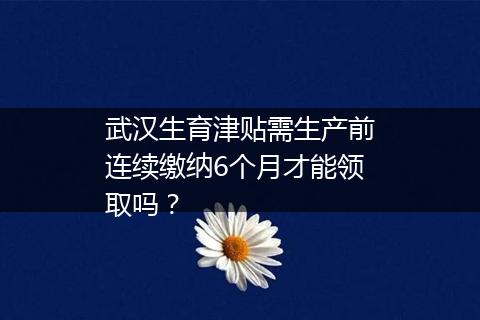 武汉生育津贴需生产前连续缴纳6个月才能领取吗？