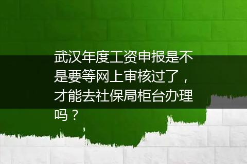 武汉年度工资申报是不是要等网上审核过了，才能去社保局柜台办理吗？