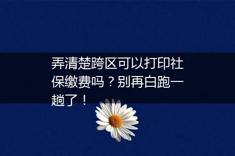 弄清楚跨区可以打印社保缴费吗？别再白跑一趟了！
