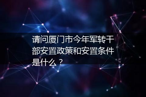 请问厦门市今年军转干部安置政策和安置条件是什么？