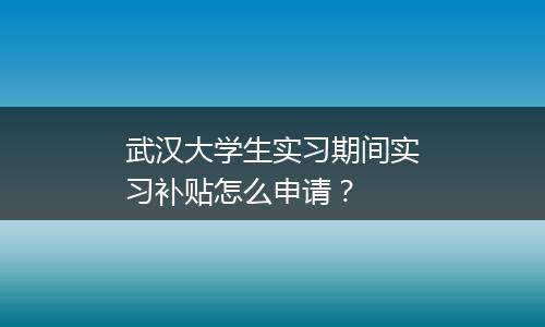 武汉大学生实习期间实习补贴怎么申请？