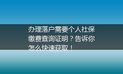 办理落户需要个人社保缴费查询证明？告诉你怎么快速获取！