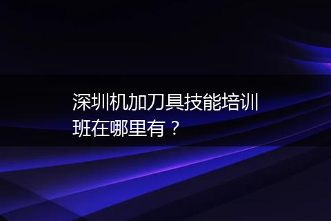 深圳机加刀具技能培训班在哪里有？