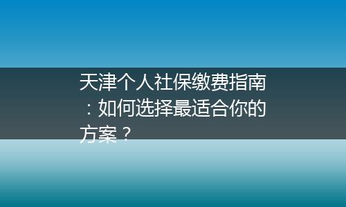 天津个人社保缴费指南：如何选择最适合你的方案？