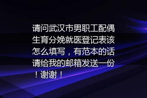 请问武汉市男职工配偶生育分娩就医登记表该怎么填写，有范本的话请给我的邮箱发送一份！谢谢！