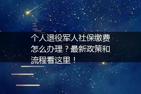 个人退役军人社保缴费怎么办理？最新政策和流程看这里！
