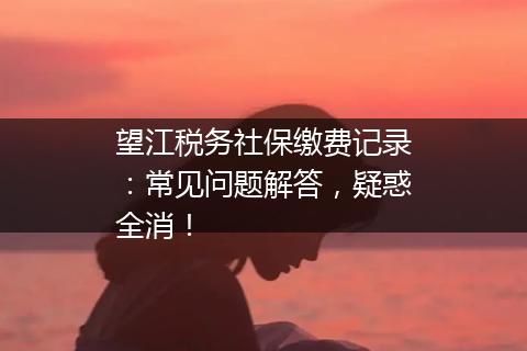 望江税务社保缴费记录：常见问题解答，疑惑全消！