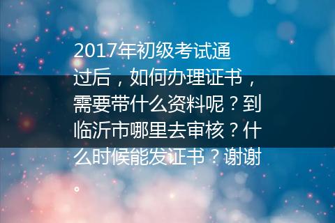 2017年初级考试通过后，如何办理证书，需要带什么资料呢？到临沂市哪里去审核？什么时候能发证书？谢谢。