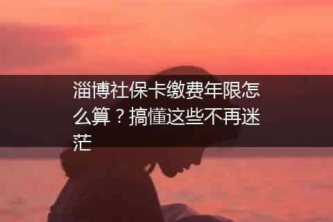 淄博社保卡缴费年限怎么算？搞懂这些不再迷茫