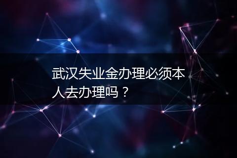 武汉失业金办理必须本人去办理吗？