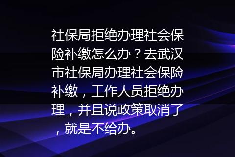 社保局拒绝办理社会保险补缴怎么办？去武汉市社保局办理社会保险补缴，工作人员拒绝办理，并且说政策取消了，就是不给办。
