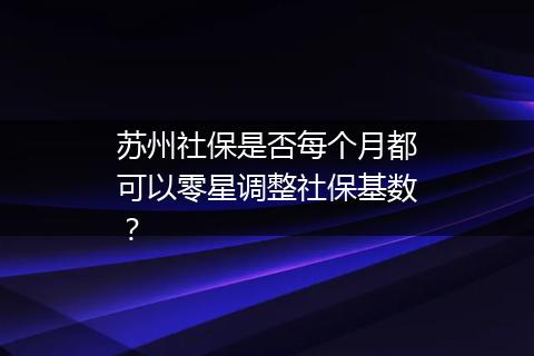 苏州社保是否每个月都可以零星调整社保基数？