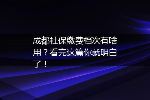成都社保缴费档次有啥用？看完这篇你就明白了！