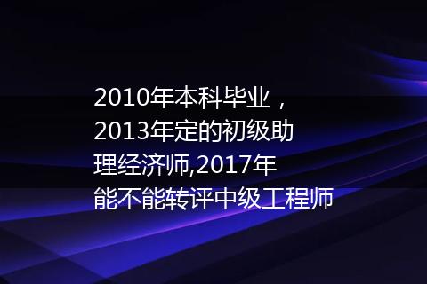 2010年本科毕业，2013年定的初级助理经济师,2017年能不能转评中级工程师