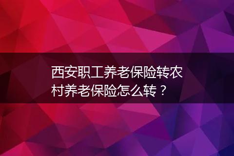西安职工养老保险转农村养老保险怎么转？
