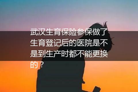 武汉生育保险参保做了生育登记后的医院是不是到生产时都不能更换的？