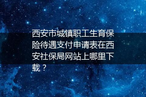 西安市城镇职工生育保险待遇支付申请表在西安社保局网站上哪里下载？
