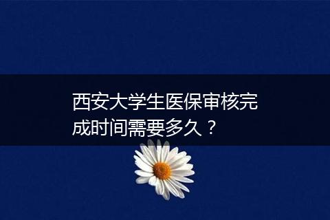 西安大学生医保审核完成时间需要多久？