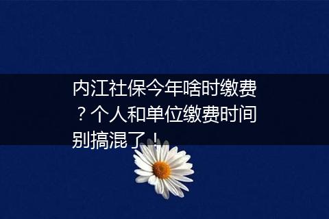 内江社保今年啥时缴费？个人和单位缴费时间别搞混了！