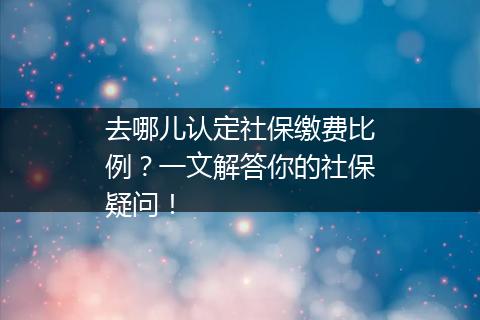 去哪儿认定社保缴费比例？一文解答你的社保疑问！