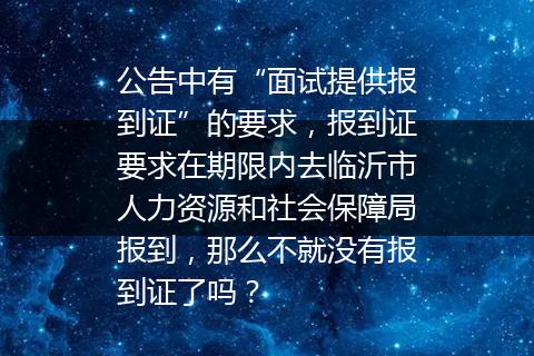 公告中有“面试提供报到证”的要求，报到证要求在期限内去临沂市人力资源和社会保障局报到，那么不就没有报到证了吗？