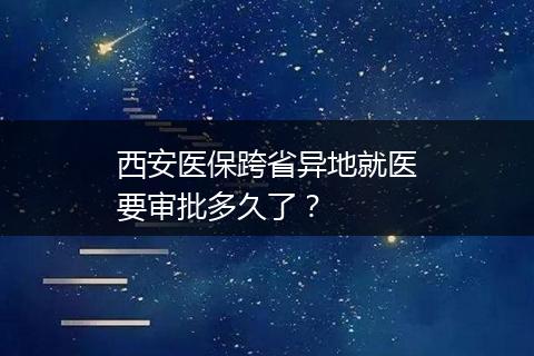 西安医保跨省异地就医要审批多久了？