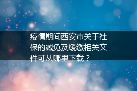 疫情期间西安市关于社保的减免及缓缴相关文件可从哪里下载？
