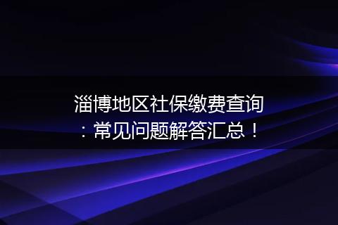 淄博地区社保缴费查询：常见问题解答汇总！