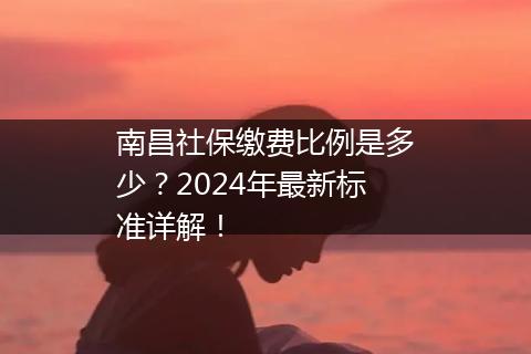 南昌社保缴费比例是多少？2024年最新标准详解！