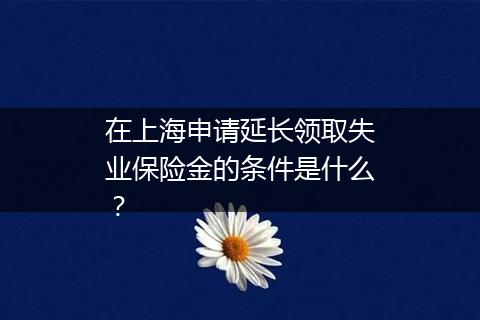 在上海申请延长领取失业保险金的条件是什么？