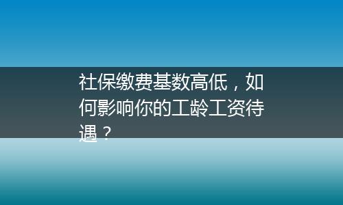 社保缴费基数高低，如何影响你的工龄工资待遇？