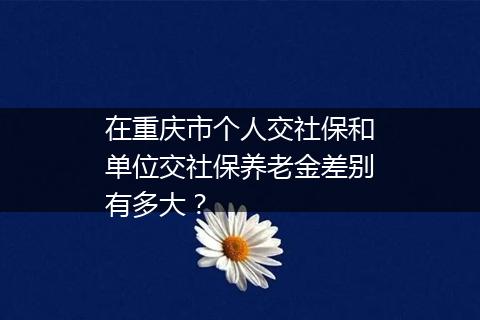 在重庆市个人交社保和单位交社保养老金差别有多大？