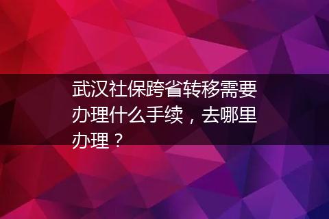 武汉社保跨省转移需要办理什么手续，去哪里办理？