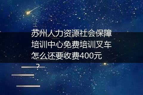 苏州人力资源社会保障培训中心免费培训叉车怎么还要收费400元 ？