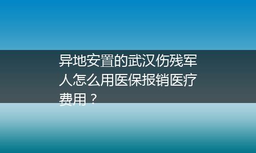 异地安置的武汉伤残军人怎么用医保报销医疗费用？