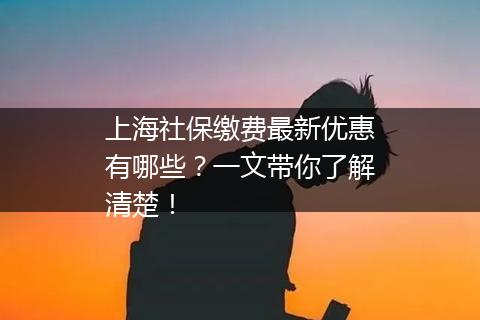 上海社保缴费最新优惠有哪些？一文带你了解清楚！