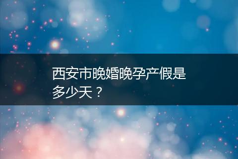 西安市晚婚晚孕产假是多少天？