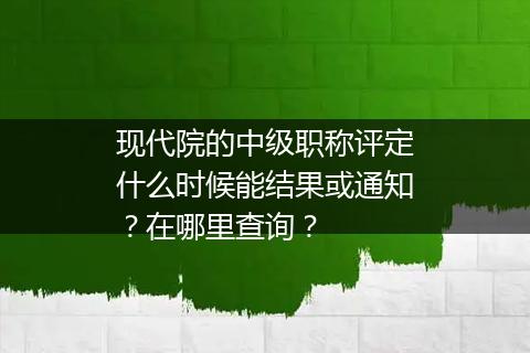 现代院的中级职称评定什么时候能结果或通知？在哪里查询？