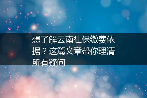 想了解云南社保缴费依据？这篇文章帮你理清所有疑问