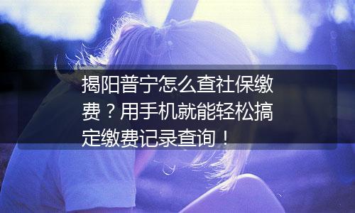 揭阳普宁怎么查社保缴费？用手机就能轻松搞定缴费记录查询！
