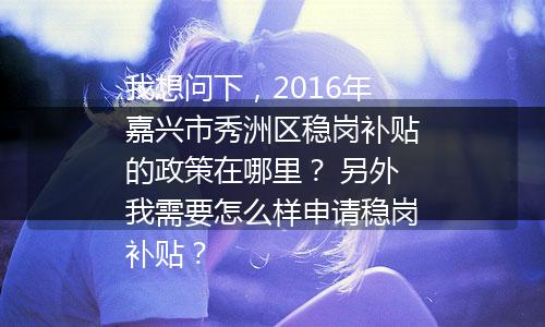 我想问下，2016年嘉兴市秀洲区稳岗补贴的政策在哪里？ 另外我需要怎么样申请稳岗补贴？