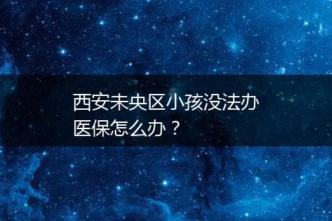 西安未央区小孩没法办医保怎么办？