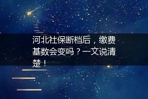 河北社保断档后，缴费基数会变吗？一文说清楚！