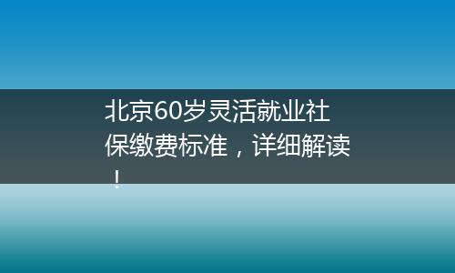 北京60岁灵活就业社保缴费标准，详细解读！