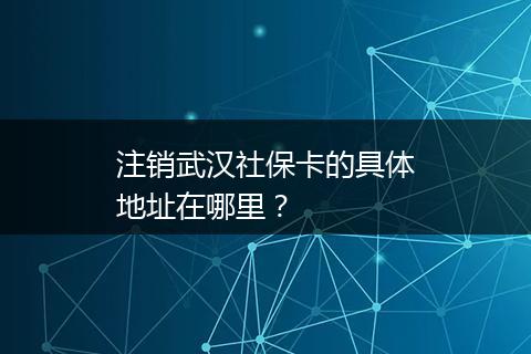注销武汉社保卡的具体地址在哪里？