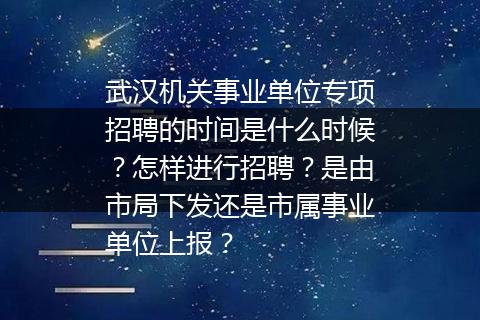 武汉机关事业单位专项招聘的时间是什么时候？怎样进行招聘？是由市局下发还是市属事业单位上报？