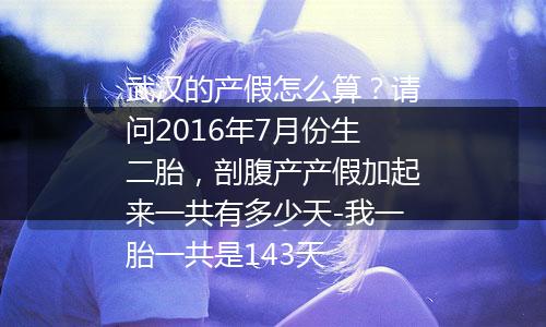 武汉的产假怎么算？请问2016年7月份生二胎，剖腹产产假加起来一共有多少天-我一胎一共是143天