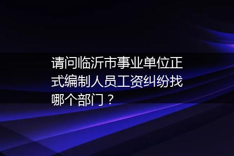 请问临沂市事业单位正式编制人员工资纠纷找哪个部门？